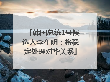 韩国总统1号候选人李在明：将稳定处理对华关系