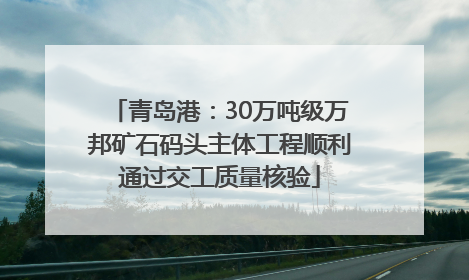 青岛港：30万吨级万邦矿石码头主体工程顺利通过交工质量核验