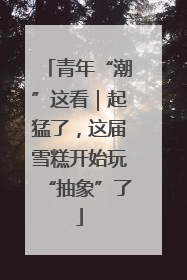 青年“潮”这看｜起猛了，这届雪糕开始玩“抽象”了