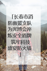 长春市消防救援支队为光博会淬炼安全盾牌 筑牢科技盛宴防火墙
