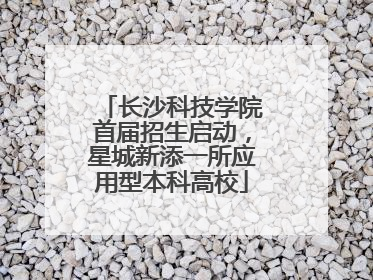 长沙科技学院首届招生启动，星城新添一所应用型本科高校