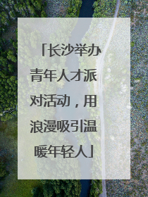 长沙举办青年人才派对活动，用浪漫吸引温暖年轻人