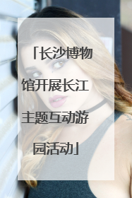 长沙博物馆开展长江主题互动游园活动