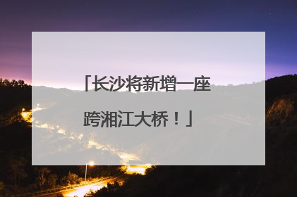 长沙将新增一座跨湘江大桥！