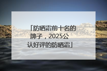 防晒霜前十名的牌子，2025公认好评的防晒霜