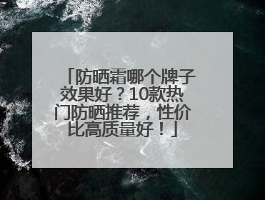 防晒霜哪个牌子效果好？10款热门防晒推荐，性价比高质量好！