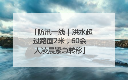 防汛一线｜洪水超过路面2米，60余人凌晨紧急转移