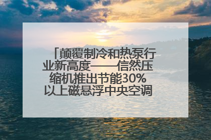 颠覆制冷和热泵行业新高度——信然压缩机推出节能30%以上磁悬浮中央空调和磁悬浮热泵