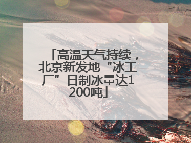 高温天气持续，北京新发地“冰工厂”日制冰量达1200吨