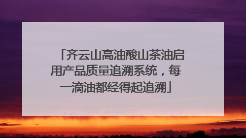 齐云山高油酸山茶油启用产品质量追溯系统，每一滴油都经得起追溯