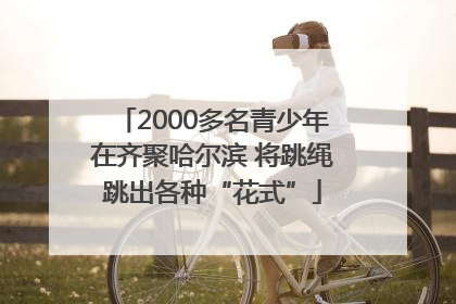 2000多名青少年在齐聚哈尔滨 将跳绳跳出各种“花式”