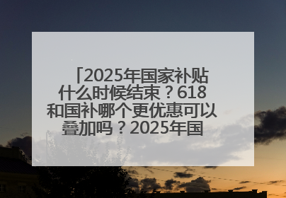 2025年国家补贴什么时候结束？618和国补哪个更优惠可以叠加吗？2025年国家补贴结束时间统一为12月31日