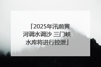 2025年汛前黄河调水调沙 三门峡水库将进行控泄