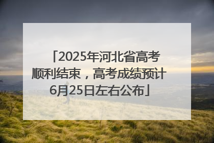 2025年河北省高考顺利结束，高考成绩预计6月25日左右公布