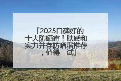 2025口碑好的十大防晒霜！肤感和实力并存防晒霜推荐，值得一试