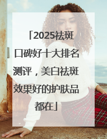 2025祛斑口碑好十大排名测评，美白祛斑效果好的护肤品都在