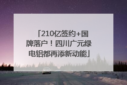 210亿签约+国牌落户！四川广元绿电铝都再添新动能