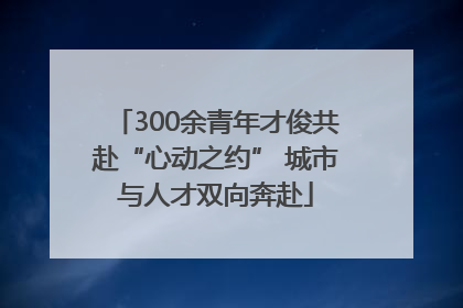 300余青年才俊共赴“心动之约” 城市与人才双向奔赴