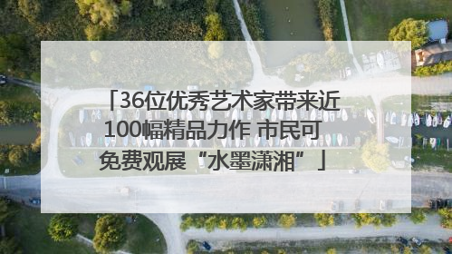 36位优秀艺术家带来近100幅精品力作 市民可免费观展“水墨潇湘”