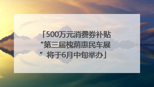500万元消费券补贴 “第三届槐荫惠民车展”将于6月中旬举办