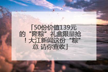 50份价值139元的“隆粽”礼盒限量抢！大江新闻这份“粽”意 请你查收