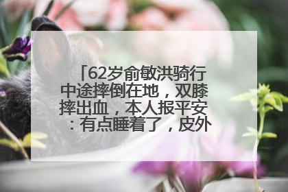 62岁俞敏洪骑行中途摔倒在地，双膝摔出血，本人报平安：有点睡着了，皮外伤，不用担心