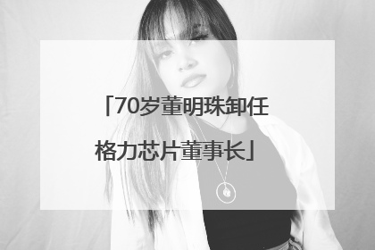 70岁董明珠卸任格力芯片董事长