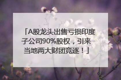 A股龙头出售亏损印度子公司90%股权，引来当地两大财团竞逐！